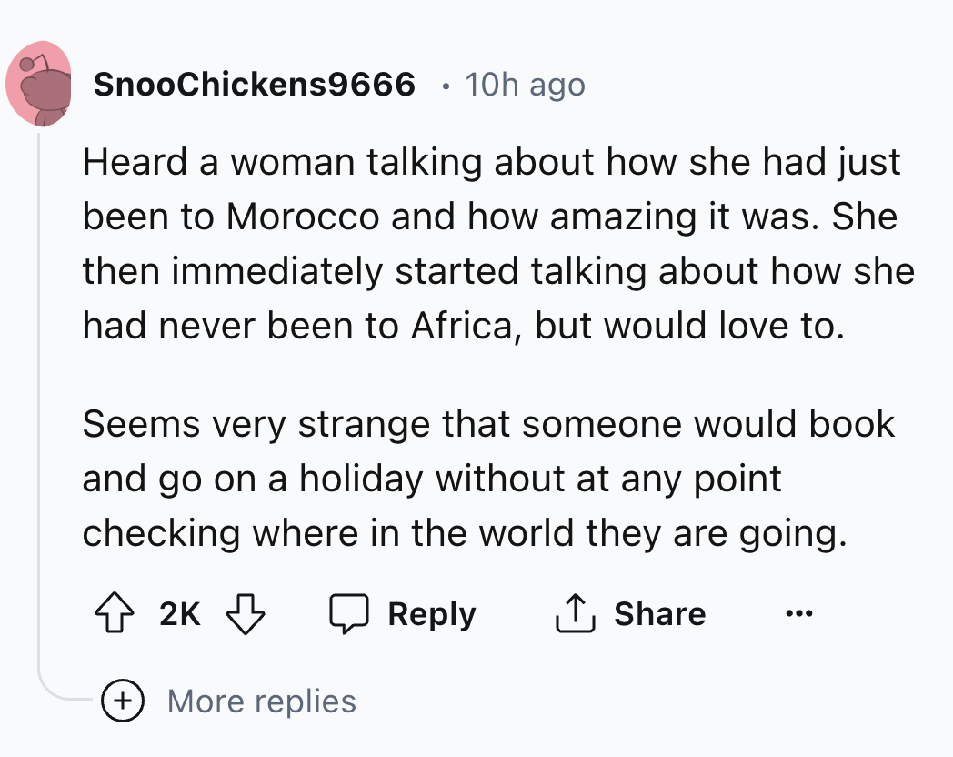 screenshot - SnooChickens9666 10h ago Heard a woman talking about how she had just been to Morocco and how amazing it was. She then immediately started talking about how she had never been to Africa, but would love to. Seems very strange that someone woul